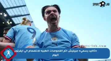 «تأكيد رسمي» جريليش أتم الفحوصات الطبية للانضمام إلى إيفرتون اليوم